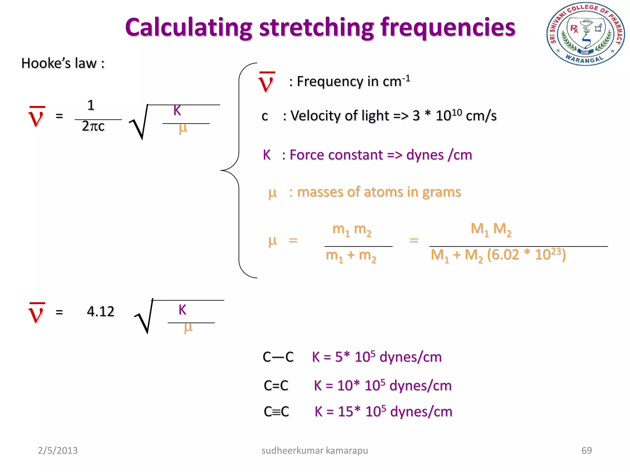 Calculating stretching frequencies
Hooke’s law :
                               n : Frequency in cm    -1



n
              1
                    
     =                  K      c : Velocity of light => 3 * 1010 cm/s
             2pc         m
                               K : Force constant => dynes /cm

                                m:masses of atoms in grams

                                            m1 m2                  M1 M2
                                m=                  =
                                           m1 + m2           M1 + M2 (6.02 * 1023)



n =         4.12
                       K
                         m
                               C—C       K = 5* 105 dynes/cm
                                C=C      K = 10* 105 dynes/cm
                                CC      K = 15* 105 dynes/cm

  2/5/2013                     sudheerkumar kamarapu                                 69
 