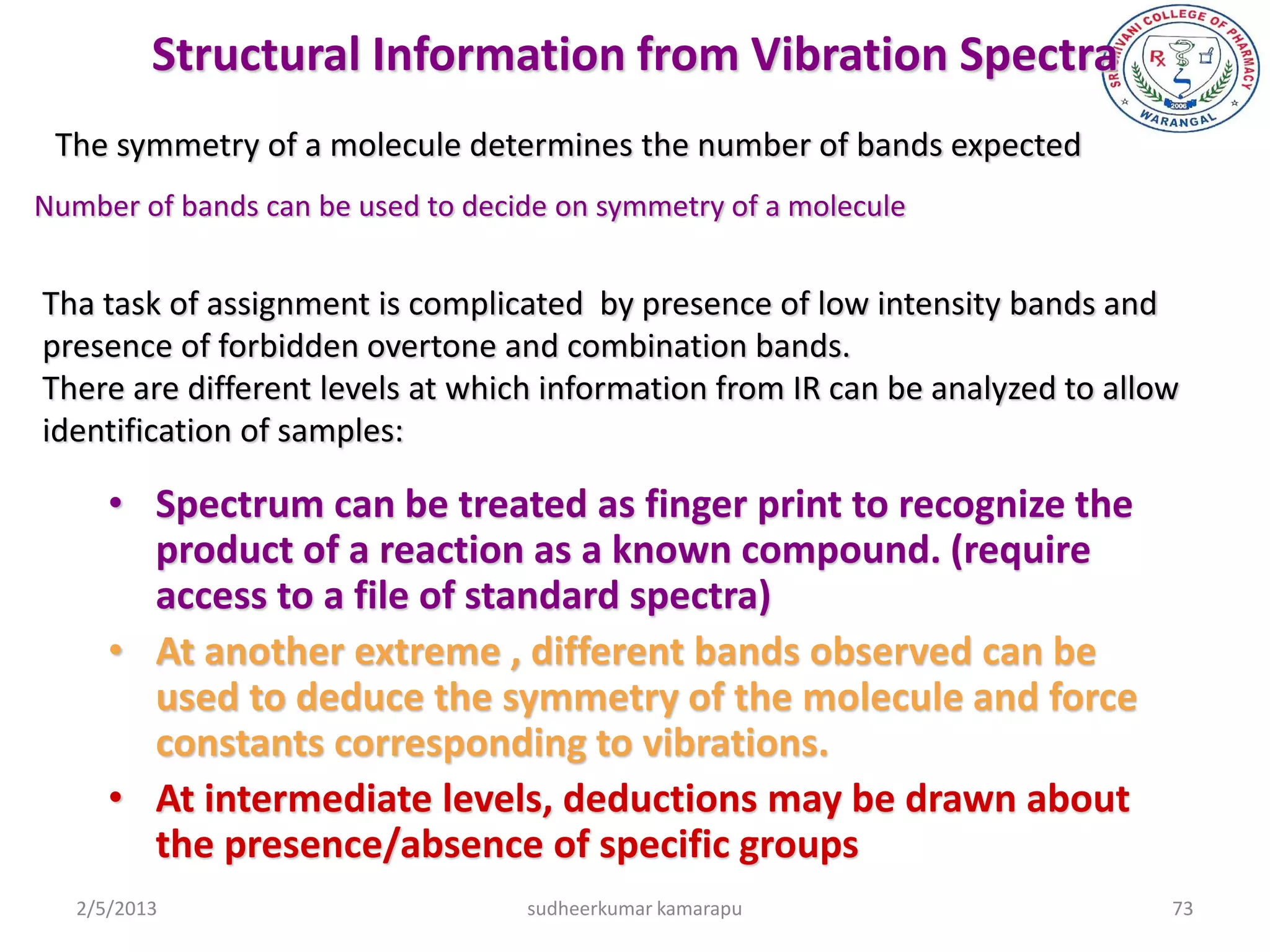 Structural Information from Vibration Spectra
 The symmetry of a molecule determines the number of bands expected
Number of bands can be used to decide on symmetry of a molecule


Tha task of assignment is complicated by presence of low intensity bands and
presence of forbidden overtone and combination bands.
There are different levels at which information from IR can be analyzed to allow
identification of samples:

      • Spectrum can be treated as finger print to recognize the
        product of a reaction as a known compound. (require
        access to a file of standard spectra)
      • At another extreme , different bands observed can be
        used to deduce the symmetry of the molecule and force
        constants corresponding to vibrations.
      • At intermediate levels, deductions may be drawn about
        the presence/absence of specific groups
   2/5/2013                        sudheerkumar kamarapu                       73
 