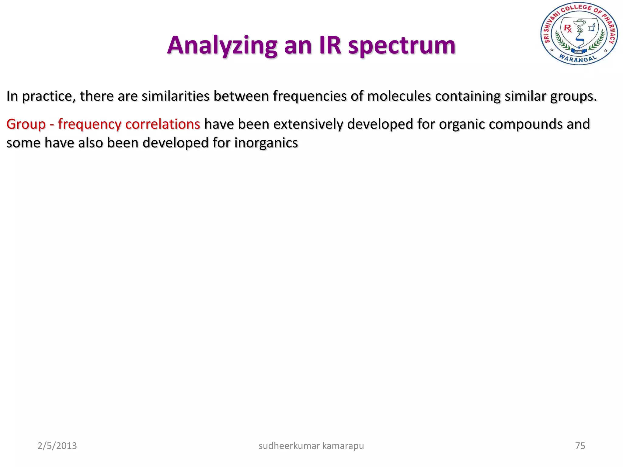 Analyzing an IR spectrum
In practice, there are similarities between frequencies of molecules containing similar groups.
Group - frequency correlations have been extensively developed for organic compounds and
some have also been developed for inorganics




     2/5/2013                           sudheerkumar kamarapu                              75
 