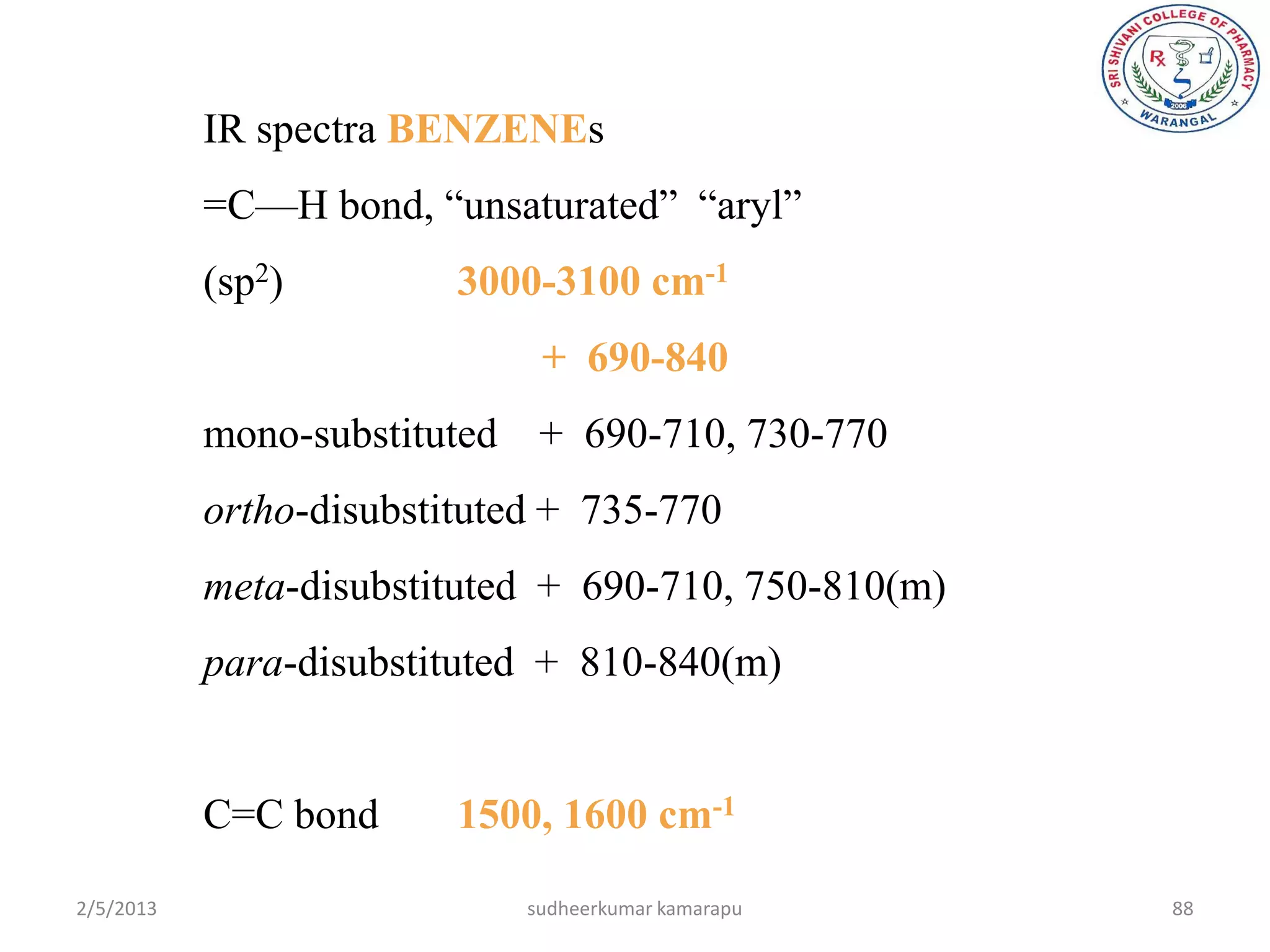 IR spectra BENZENEs
           =C—H bond, ―unsaturated‖ ―aryl‖
           (sp2)         3000-3100 cm-1
                              + 690-840
           mono-substituted + 690-710, 730-770
           ortho-disubstituted + 735-770
           meta-disubstituted + 690-710, 750-810(m)
           para-disubstituted + 810-840(m)


           C=C bond      1500, 1600 cm-1

2/5/2013                     sudheerkumar kamarapu    88
 