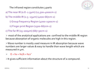 The infrared region constitutes 3 parts
a) The near IR (0.8 -2.5µm) (12,500-4000cm-1)
b) The middle IR (2.5 -15µm) (4000-667cm-1)
    i) Group frequency Region (4000-1500cm-1)
    ii) Finger print Region (1500-667cm-1)
c) The far IR (15-200µm) (667-50cm-1)
 most of the analytical applications are confined to the middle IR region
because absorption of organic molecules are high in this region.
Wave number is mostly used measure in IR absorption because wave
numbers are larger values & easy to handle than wave length which are
measured in µm.
    E = hν = hc/λ = hcν¯
It gives sufficient information about the structure of a compound.
 