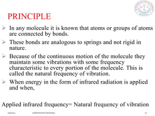 PRINCIPLE
 In any molecule it is known that atoms or groups of atoms
  are connected by bonds.
 These bonds are analogous to springs and not rigid in
  nature.
 Because of the continuous motion of the molecule they
  maintain some vibrations with some frequency
  characteristic to every portion of the molecule. This is
  called the natural frequency of vibration.
 When energy in the form of infrared radiation is applied
  and when,

Applied infrared frequency= Natural frequency of vibration
 