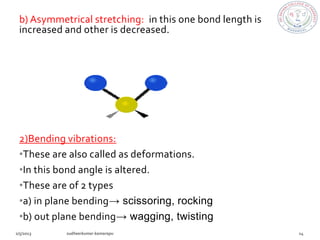 b) Asymmetrical stretching: in this one bond length is
increased and other is decreased.




2)Bending vibrations:
•These are also called as deformations.
•In this bond angle is altered.
•These are of 2 types
•a) in plane bending→ scissoring, rocking
•b) out plane bending→ wagging, twisting
 