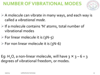 NUMBER OF VIBRATIONAL MODES

 A molecule can vibrate in many ways, and each way is
  called a vibrational mode.
 If a molecule contains ‘N’ atoms, total number of
  vibrational modes
 For linear molecule it is (3N-5)
 For non linear molecule it is (3N-6)


Eg: H2O, a non-linear molecule, will have 3 × 3 – 6 = 3
degrees of vibrational freedom, or modes.
 