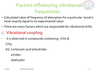 Factors influencing vibrational
                     frequencies
 Calculated value of frequency of absorption for a particular bond is
  never exactly equal to its experimental value.
 There are many factors which are responsible for vibrational shifts

1) Vibrational coupling:
•   it is observed in compounds containing –CH2 &
    -CH3.
    EG. Carboxylic acid anhydrides
       amides
       aldehydes
 