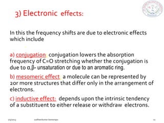 3) Electronic effects:

In this the frequency shifts are due to electronic effects
which include conjugation, mesomeric effect, inductive
effect.
a) conjugation: conjugation lowers the absorption
frequency of C=O stretching whether the conjugation is
due to α,β- unsaturation or due to an aromatic ring.
b) mesomeric effect: a molecule can be represented by
2or more structures that differ only in the arrangement of
electrons.
c) inductive effect: depends upon the intrinsic tendency
of a substituent to either release or withdraw electrons.
 