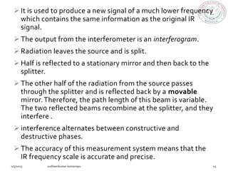  It is used to produce a new signal of a much lower frequency
  which contains the same information as the original IR
  signal.
 The output from the interferometer is an interferogram.
 Radiation leaves the source and is split.
 Half is reflected to a stationary mirror and then back to the
  splitter.
 The other half of the radiation from the source passes
  through the splitter and is reflected back by a movable
  mirror. Therefore, the path length of this beam is variable.
  The two reflected beams recombine at the splitter, and they
  interfere .
 interference alternates between constructive and
  destructive phases.
 The accuracy of this measurement system means that the
  IR frequency scale is accurate and precise.
 
