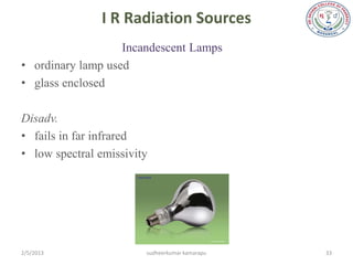 I R Radiation Sources
                   Incandescent Lamps
• ordinary lamp used
• glass enclosed

Disadv.
• fails in far infrared
• low spectral emissivity




2/5/2013                sudheerkumar kamarapu   33
 