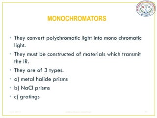 MONOCHROMATORS

• They convert polychromatic light into mono chromatic
  light.
• They must be constructed of materials which transmit
  the IR.
• They are of 3 types.
• a) metal halide prisms
• b) NaCl prisms
• c) gratings

2/5/2013              sudheerkumar kamarapu              37
 