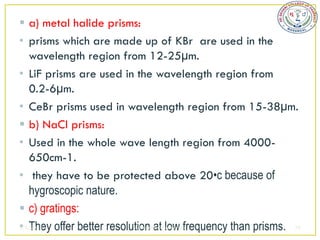  a) metal halide prisms:
• prisms which are made up of KBr are used in the
   wavelength region from 12-25µm.
• LiF prisms are used in the wavelength region from
   0.2-6µm.
• CeBr prisms used in wavelength region from 15-38µm.
 b) NaCl prisms:
• Used in the whole wave length region from 4000-
   650cm-1.
• they have to be protected above 20•c because of
   hygroscopic nature.
 c) gratings:
• They offer better resolution at low frequency than prisms. 38
2/5/2013                  sudheerkumar kamarapu
 