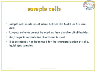 • Sample cells made up of alkali halides like NaCl or KBr are
  used.
• Aqueous solvents cannot be used as they dissolve alkali halides.
• Only organic solvents like chloroform is used.
• IR spectroscopy has been used for the characterization of solid,
  liquid, gas samples.




2/5/2013                   sudheerkumar kamarapu                 39
 