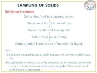 Solids run in solution
               Solids dissolved in a aqueous solvent

                   Placed over the alkali metal disk

                   Solvent is allowed to evaporate

                      Thin film of solute formed

        Entire solution is run in one of the cells for liquids
Note :
This method not used because suitable number of solvents available are
   less.
Absorption due to solvent has to be compensated by keeping the solvent
   in a cell of same thickness as that containing the reference beam of
2/5/2013
   double beam spectrometer.sudheerkumar kamarapu                       40
 