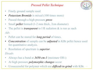 Pressed Pellet Technique
• Finely ground sample used
• Potassium Bromide is mixed (100 times more)
• Passed through a high pressure press
• Small pellet formed (1-2 mm thick, 2cm diameter)
• The pellet is transparent to I R radiation & is run as such
Adv.
• Pellet can be stored for long period of times.
• Concentration of sample can be adjusted in KBr pellet hence used
    for quantitative analysis.
• Resolution of spectrum is superior.
Disadv.
• Always has a band at 3450 cm-1 (moisture OH-)
• At high pressure polymorphic changes occur
•2/5/2013
    Unsuccessful for polymersudheerkumar kamarapu
                               which are difficult to grind with KBr. 42
 