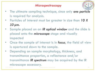 Microspectroscopy
• The ultimate sampling technique, since only one particle
  is required for analysis.
• Particles of interest must be greater in size than 10 X
  10 μm.
• Sample placed on an IR optical window and the slide is
  placed onto the microscope stage and visually
  inspected
• Once the sample of interest is in focus, the field of view
  is apertured down to the sample.
• Depending on sample morphology, thickness, and
  transmittance properties, a reflectance and/or
  transmittance IR spectrum may be acquired by the IR
  microscope accessory.
2/5/2013                sudheerkumar kamarapu            44
 