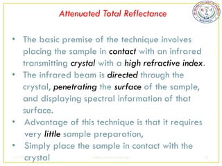 Attenuated Total Reflectance

• The basic premise of the technique involves
  placing the sample in contact with an infrared
  transmitting crystal with a high refractive index.
• The infrared beam is directed through the
  crystal, penetrating the surface of the sample,
  and displaying spectral information of that
  surface.
• Advantage of this technique is that it requires
   very little sample preparation,
• Simply place the sample in contact with the
   crystal
2/5/2013             sudheerkumar kamarapu         45
 