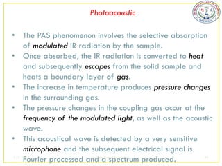 Photoacoustic

• The PAS phenomenon involves the selective absorption
     of modulated IR radiation by the sample.
• Once absorbed, the IR radiation is converted to heat
     and subsequently escapes from the solid sample and
     heats a boundary layer of gas.
• The increase in temperature produces pressure changes
     in the surrounding gas.
• The pressure changes in the coupling gas occur at the
     frequency of the modulated light, as well as the acoustic
     wave.
• This acoustical wave is detected by a very sensitive
     microphone and the subsequent electrical signal is
     Fourier processed and a spectrum produced.
2/5/2013                  sudheerkumar kamarapu            46
 