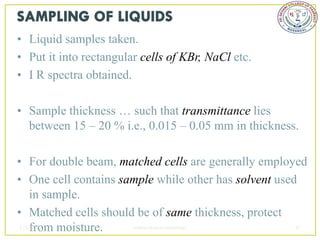 • Liquid samples taken.
• Put it into rectangular cells of KBr, NaCl etc.
• I R spectra obtained.

• Sample thickness … such that transmittance lies
  between 15 – 20 % i.e., 0.015 – 0.05 mm in thickness.

• For double beam, matched cells are generally employed
• One cell contains sample while other has solvent used
   in sample.
• Matched cells should be of same thickness, protect
   from moisture.
2/5/2013              sudheerkumar kamarapu            47
 