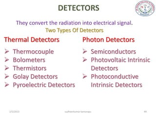 DETECTORS
      They convert the radiation into electrical signal.
                 Two Types Of Detectors
Thermal Detectors                      Photon Detectors
   Thermocouple                        Semiconductors
   Bolometers                          Photovoltaic Intrinsic
   Thermistors                          Detectors
   Golay Detectors                     Photoconductive
   Pyroelectric Detectors               Intrinsic Detectors


 2/5/2013                 sudheerkumar kamarapu             49
 