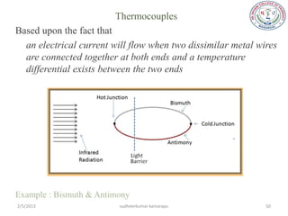 Thermocouples
Based upon the fact that
  an electrical current will flow when two dissimilar metal wires
  are connected together at both ends and a temperature
  differential exists between the two ends




Example : Bismuth & Antimony
2/5/2013                 sudheerkumar kamarapu                50
 