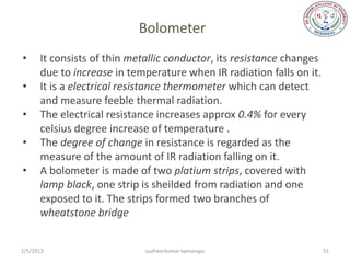 Bolometer
•     It consists of thin metallic conductor, its resistance changes
      due to increase in temperature when IR radiation falls on it.
•     It is a electrical resistance thermometer which can detect
      and measure feeble thermal radiation.
•     The electrical resistance increases approx 0.4% for every
      celsius degree increase of temperature .
•     The degree of change in resistance is regarded as the
      measure of the amount of IR radiation falling on it.
•     A bolometer is made of two platium strips, covered with
      lamp black, one strip is sheilded from radiation and one
      exposed to it. The strips formed two branches of
      wheatstone bridge


2/5/2013                     sudheerkumar kamarapu                     51
 
