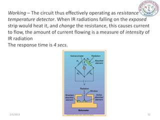 Working – The circuit thus effectively operating as resistance
temperature detector. When IR radiations falling on the exposed
strip would heat it, and change the resistance, this causes current
to flow, the amount of current flowing is a measure of intensity of
IR radiation
The response time is 4 secs.




2/5/2013                   sudheerkumar kamarapu                  52
 