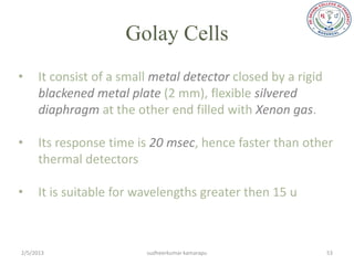 Golay Cells
•     It consist of a small metal detector closed by a rigid
      blackened metal plate (2 mm), flexible silvered
      diaphragm at the other end filled with Xenon gas.

•     Its response time is 20 msec, hence faster than other
      thermal detectors

•     It is suitable for wavelengths greater then 15 u



2/5/2013                  sudheerkumar kamarapu                53
 