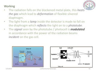 Working
• The radiation falls on the blackened metal plate, this heats
  the gas which lead to deformation of flexible silvered
  diaphragm.
• The light from a lamp inside the detector is made to fall on
  the diaphragm which reflects the light on to a phototube.
• The signal seen by the phototube / photocell is modulated
  in accordance with the power of the radiation beams
  incident on the gas cell.




 2/5/2013                  sudheerkumar kamarapu                 54
 