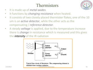 Thermistors
•    It is made up of metal oxides.
•    It functions by changing resistance when heated.
•    It consists of two closely placed thermistor flakes, one of the 10
     um is an active detector, while the other acts as the
     compensating / reference detector.
•    A steady voltage is applied, due to the temperature increase
     there is change in resistance which is measured and this gives
     the intensity of the IR radiation




2/5/2013                     sudheerkumar kamarapu                  55
 