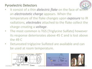 Pyroelectric Detectors
• It consist of a thin dielectric flake on the face of which
   an electrostatic charge appears. When the
   temperature of the flake changes upon exposure to IR
   radiations, electrodes attached to the flake collect the
   charge creating a voltage.
• The most common is TGS (Triglycine Sulfate) however
   its response deteriorates above 45 C and is lost above
   the 49 C
• Detureated triglycine Sulfated are available and can
   be used at room temperature.



2/5/2013                sudheerkumar kamarapu            56
 