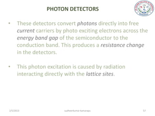 PHOTON DETECTORS

•     These detectors convert photons directly into free
      current carriers by photo exciting electrons across the
      energy band gap of the semiconductor to the
      conduction band. This produces a resistance change
      in the detectors.

•     This photon excitation is caused by radiation
      interacting directly with the lattice sites.




2/5/2013                 sudheerkumar kamarapu            57
 