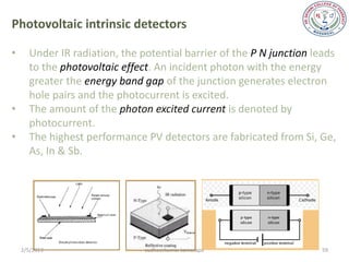 Photovoltaic intrinsic detectors

•     Under IR radiation, the potential barrier of the P N junction leads
      to the photovoltaic effect. An incident photon with the energy
      greater the energy band gap of the junction generates electron
      hole pairs and the photocurrent is excited.
•     The amount of the photon excited current is denoted by
      photocurrent.
•     The highest performance PV detectors are fabricated from Si, Ge,
      As, In & Sb.




    2/5/2013                   sudheerkumar kamarapu                 59
 