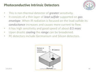 Photoconductive Intrinsic Detectors

•      This is non thermal detector of greater sensitivity.
•      It consists of a thin layer of lead sulfide supported on gas
       envelope. When IR radiation is focused on the lead sulfide its
       conductance increases and causes more current to flow.
•      It has high sensitivity and good speed of about 0.5 msec
•      Upon drastic cooling the range can be broadened.
•      PC detectors include Germanium and Silicon detectors.




    2/5/2013                   sudheerkumar kamarapu                    60
 