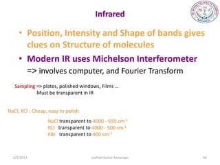 Infrared

     • Position, Intensity and Shape of bands gives
       clues on Structure of molecules
     • Modern IR uses Michelson Interferometer
       => involves computer, and Fourier Transform
   Sampling => plates, polished windows, Films …
            Must be transparent in IR


NaCl, KCl : Cheap, easy to polish
                  NaCl transparent to 4000 - 650 cm-1
                  KCl transparent to 4000 - 500 cm-1
                  KBr transparent to 400 cm-1



  2/5/2013                           sudheerkumar kamarapu   66
 