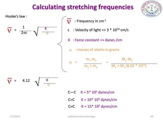 Calculating stretching frequencies
Hooke’s law :
                               n : Frequency in cm    -1



n
              1
                    
     =                  K      c : Velocity of light => 3 * 1010 cm/s
             2pc         m
                               K : Force constant => dynes /cm

                                m:masses of atoms in grams

                                            m1 m2                  M1 M2
                                m=                  =
                                           m1 + m2           M1 + M2 (6.02 * 1023)



n =         4.12
                       K
                         m
                               C—C       K = 5* 105 dynes/cm
                                C=C      K = 10* 105 dynes/cm
                                CC      K = 15* 105 dynes/cm

  2/5/2013                     sudheerkumar kamarapu                                 69
 