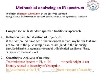 Methods of analyzing an IR spectrum
   The effect of isotopic substitution on the observed spectrum
   Can give valuable information about the atoms involved in a particular vibration




1. Comparison with standard spectra : traditional approach
2. Detection and Identification of impurities
   if the compound have been characterized before, any bands that are
   not found in the pure sample can be assigned to the impurity
   (provided that the 2 spectrum are recorded with identical conditions: Phase,
   Temperature, Concentration)

3. Quantitative Analysis of mixture
   Transmittance spectra = I/I0 x 100             => peak height is not
   lineraly related to intensity of absorption
   In Absorbance A=ln (Io/I) sudheerkumar=> Direct measure of intensity 74
   2/5/2013                              kamarapu
 