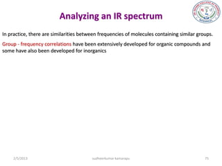 Analyzing an IR spectrum
In practice, there are similarities between frequencies of molecules containing similar groups.
Group - frequency correlations have been extensively developed for organic compounds and
some have also been developed for inorganics




     2/5/2013                           sudheerkumar kamarapu                              75
 