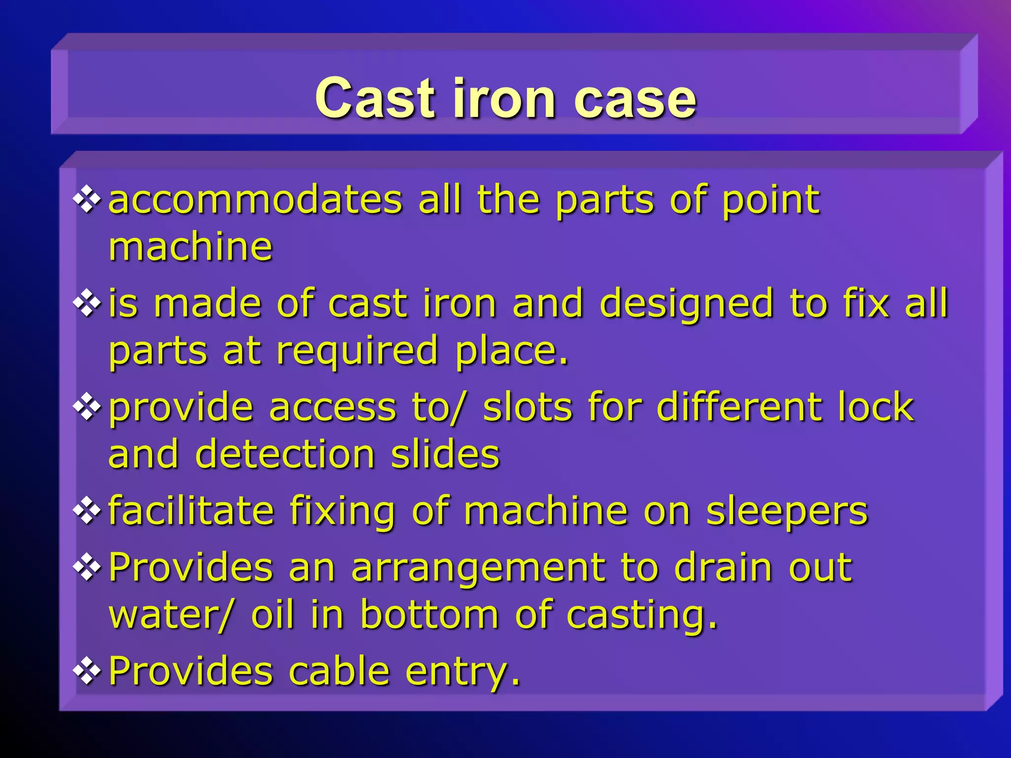 Cast iron case
accommodates all the parts of point
machine
is made of cast iron and designed to fix all
parts at required place.
provide access to/ slots for different lock
and detection slides
facilitate fixing of machine on sleepers
Provides an arrangement to drain out
water/ oil in bottom of casting.
Provides cable entry.
 