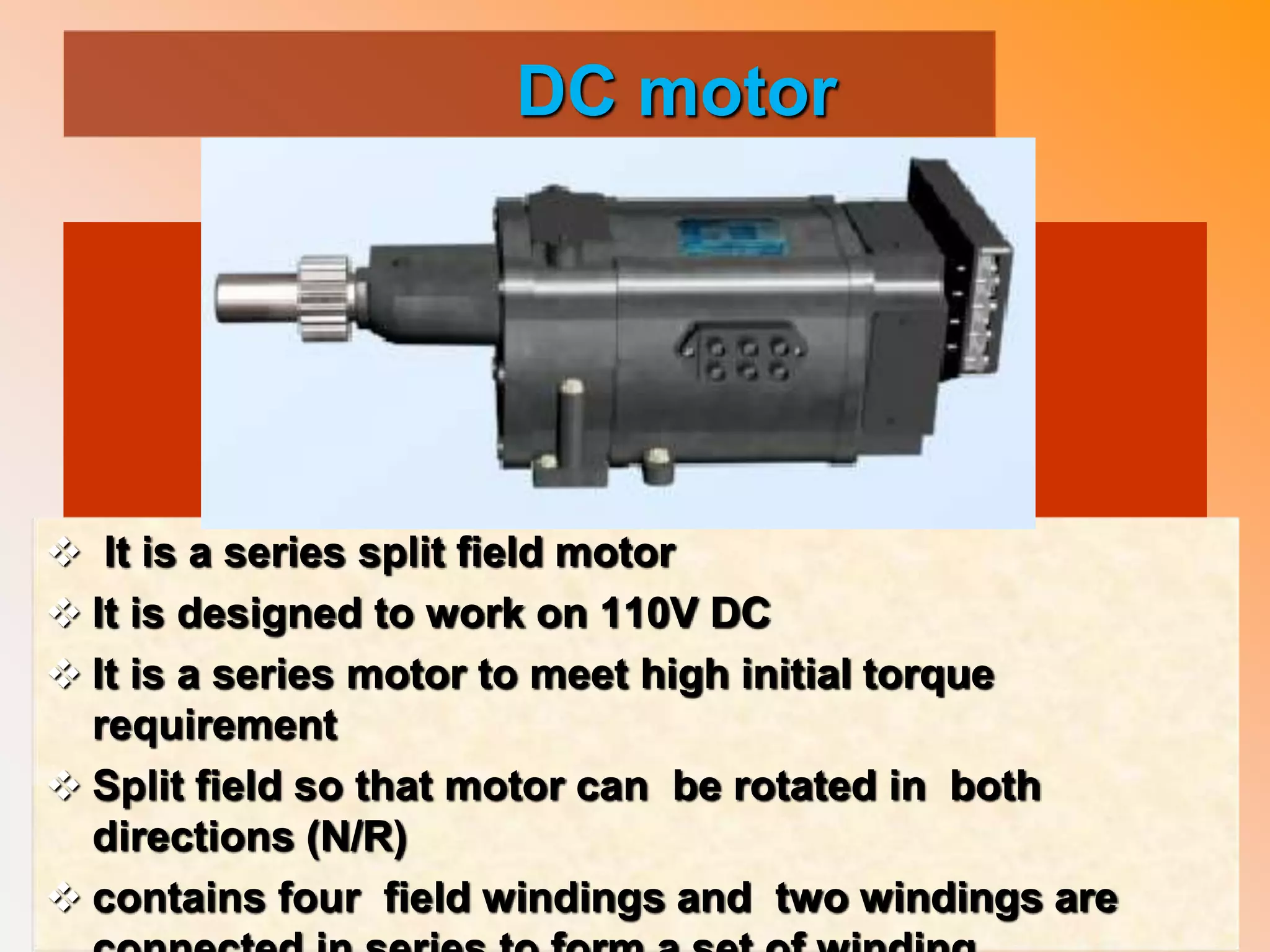 DC motor
 It is a series split field motor
 It is designed to work on 110V DC
 It is a series motor to meet high initial torque
requirement
 Split field so that motor can be rotated in both
directions (N/R)
 contains four field windings and two windings are
 