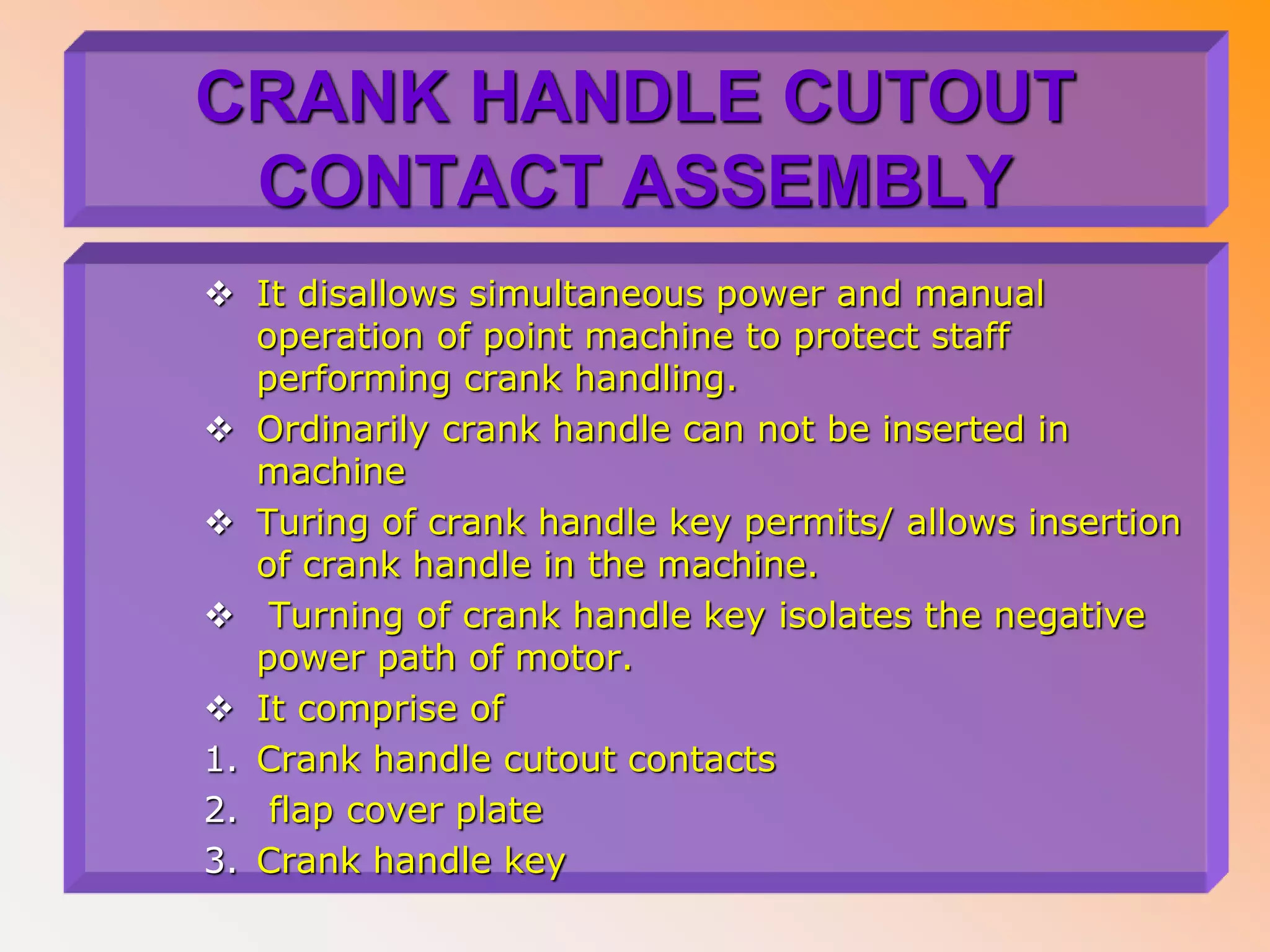 CRANK HANDLE CUTOUT
CONTACT ASSEMBLY
 It disallows simultaneous power and manual
operation of point machine to protect staff
performing crank handling.
 Ordinarily crank handle can not be inserted in
machine
 Turing of crank handle key permits/ allows insertion
of crank handle in the machine.
 Turning of crank handle key isolates the negative
power path of motor.
 It comprise of
1. Crank handle cutout contacts
2. flap cover plate
3. Crank handle key
 