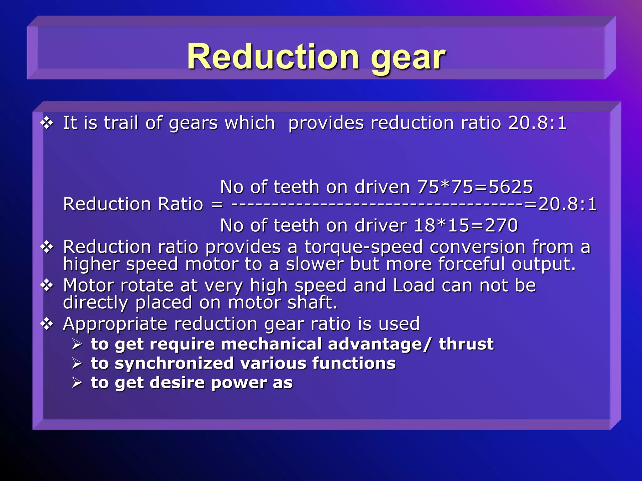 Reduction gear
 It is trail of gears which provides reduction ratio 20.8:1
No of teeth on driven 75*75=5625
Reduction Ratio = ------------------------------------=20.8:1
No of teeth on driver 18*15=270
 Reduction ratio provides a torque-speed conversion from a
higher speed motor to a slower but more forceful output.
 Motor rotate at very high speed and Load can not be
directly placed on motor shaft.
 Appropriate reduction gear ratio is used
 to get require mechanical advantage/ thrust
 to synchronized various functions
 to get desire power as
 