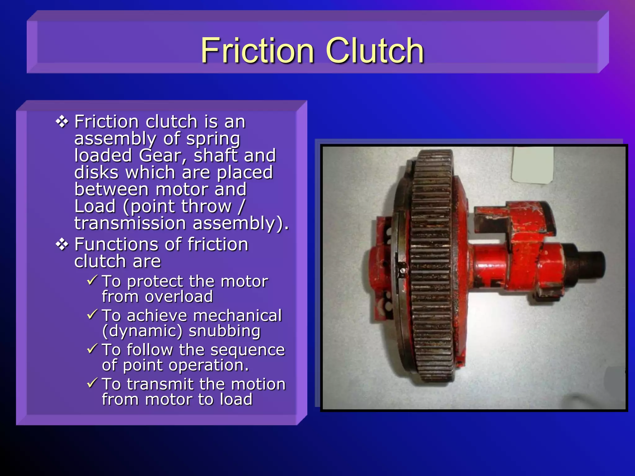 Friction Clutch
 Friction clutch is an
assembly of spring
loaded Gear, shaft and
disks which are placed
between motor and
Load (point throw /
transmission assembly).
 Functions of friction
clutch are
 To protect the motor
from overload
 To achieve mechanical
(dynamic) snubbing
 To follow the sequence
of point operation.
 To transmit the motion
from motor to load
 