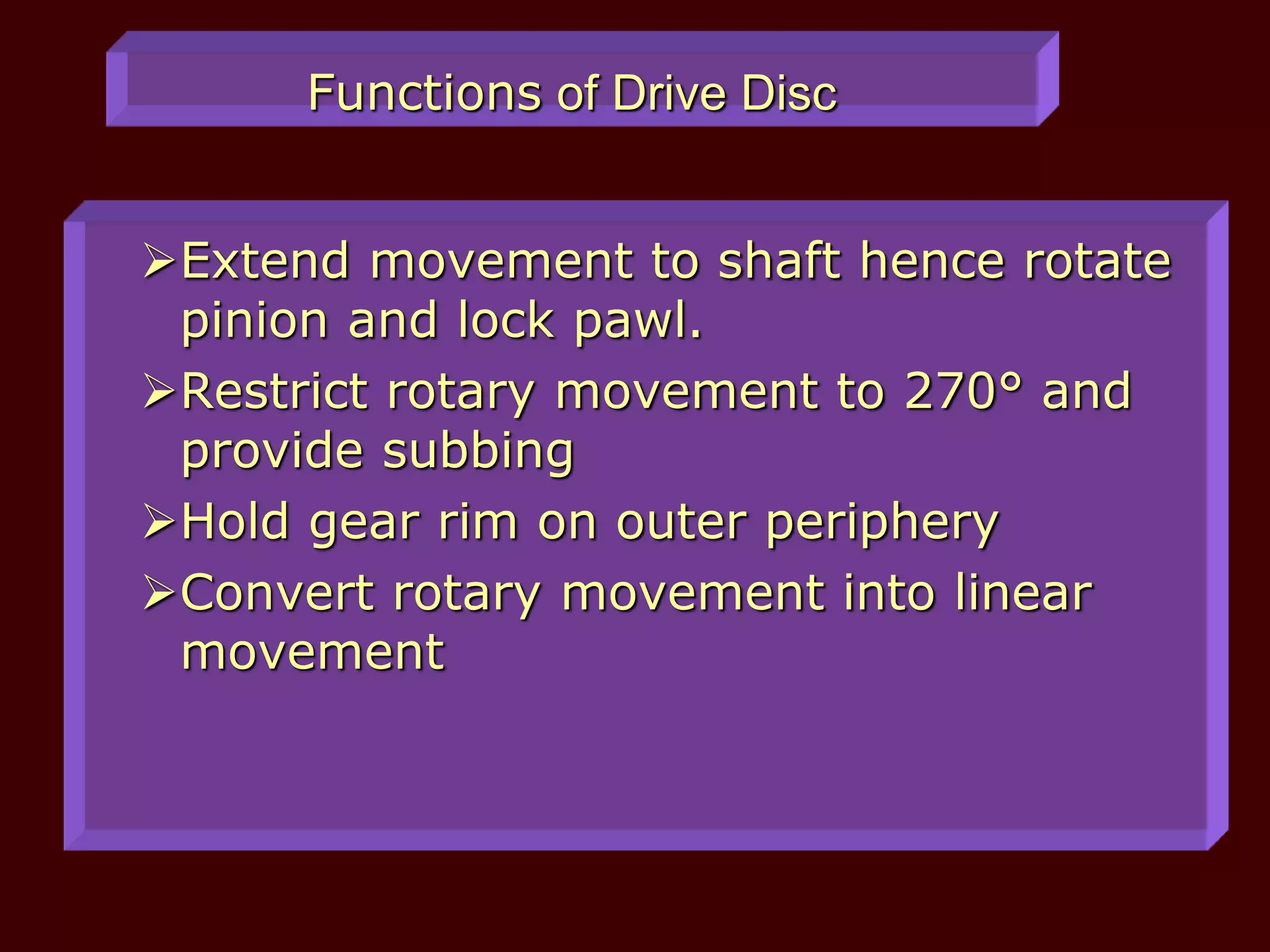 Functions of Drive Disc
Extend movement to shaft hence rotate
pinion and lock pawl.
Restrict rotary movement to 270° and
provide subbing
Hold gear rim on outer periphery
Convert rotary movement into linear
movement
 