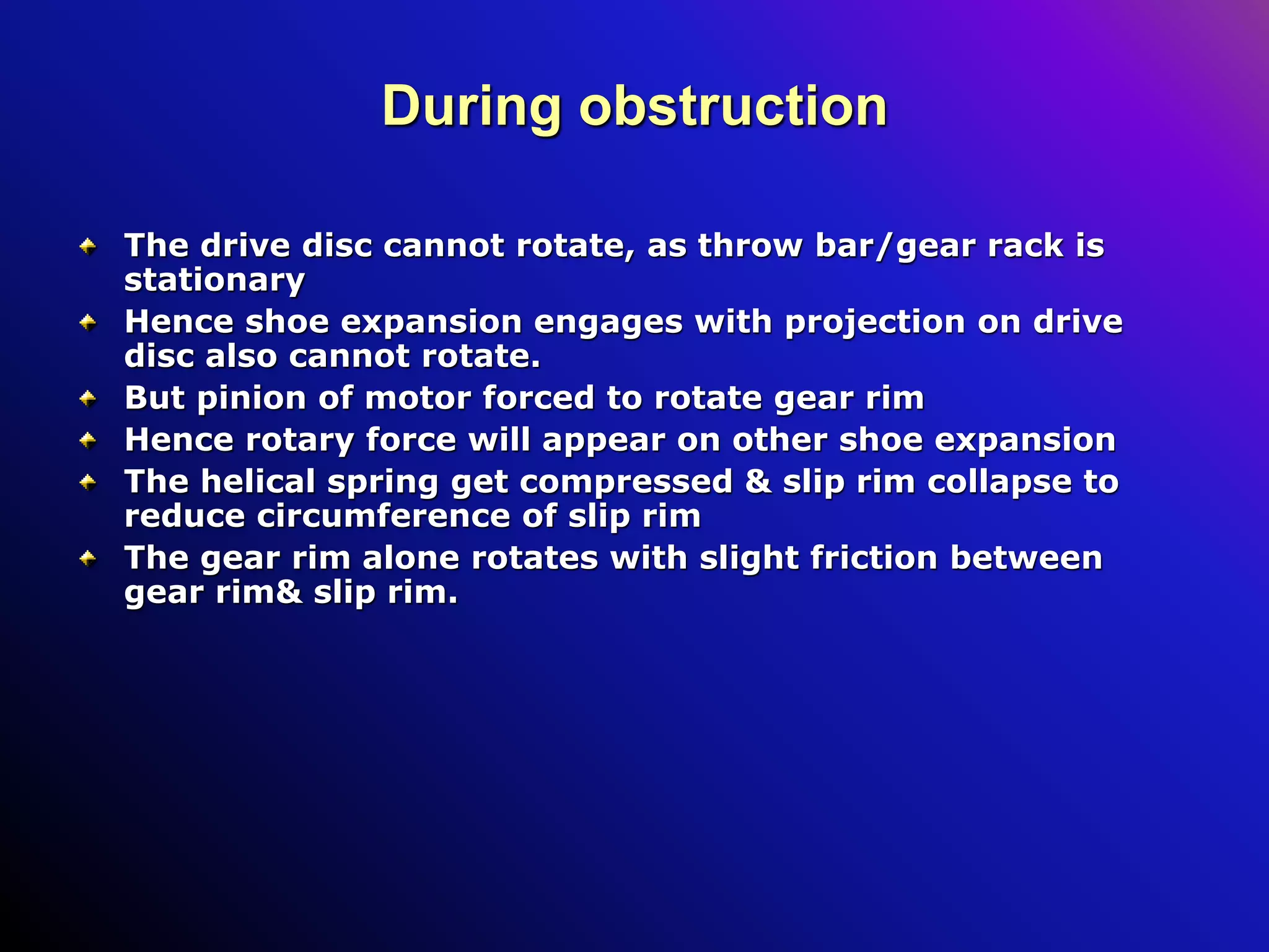 During obstruction
The drive disc cannot rotate, as throw bar/gear rack is
stationary
Hence shoe expansion engages with projection on drive
disc also cannot rotate.
But pinion of motor forced to rotate gear rim
Hence rotary force will appear on other shoe expansion
The helical spring get compressed & slip rim collapse to
reduce circumference of slip rim
The gear rim alone rotates with slight friction between
gear rim& slip rim.
 