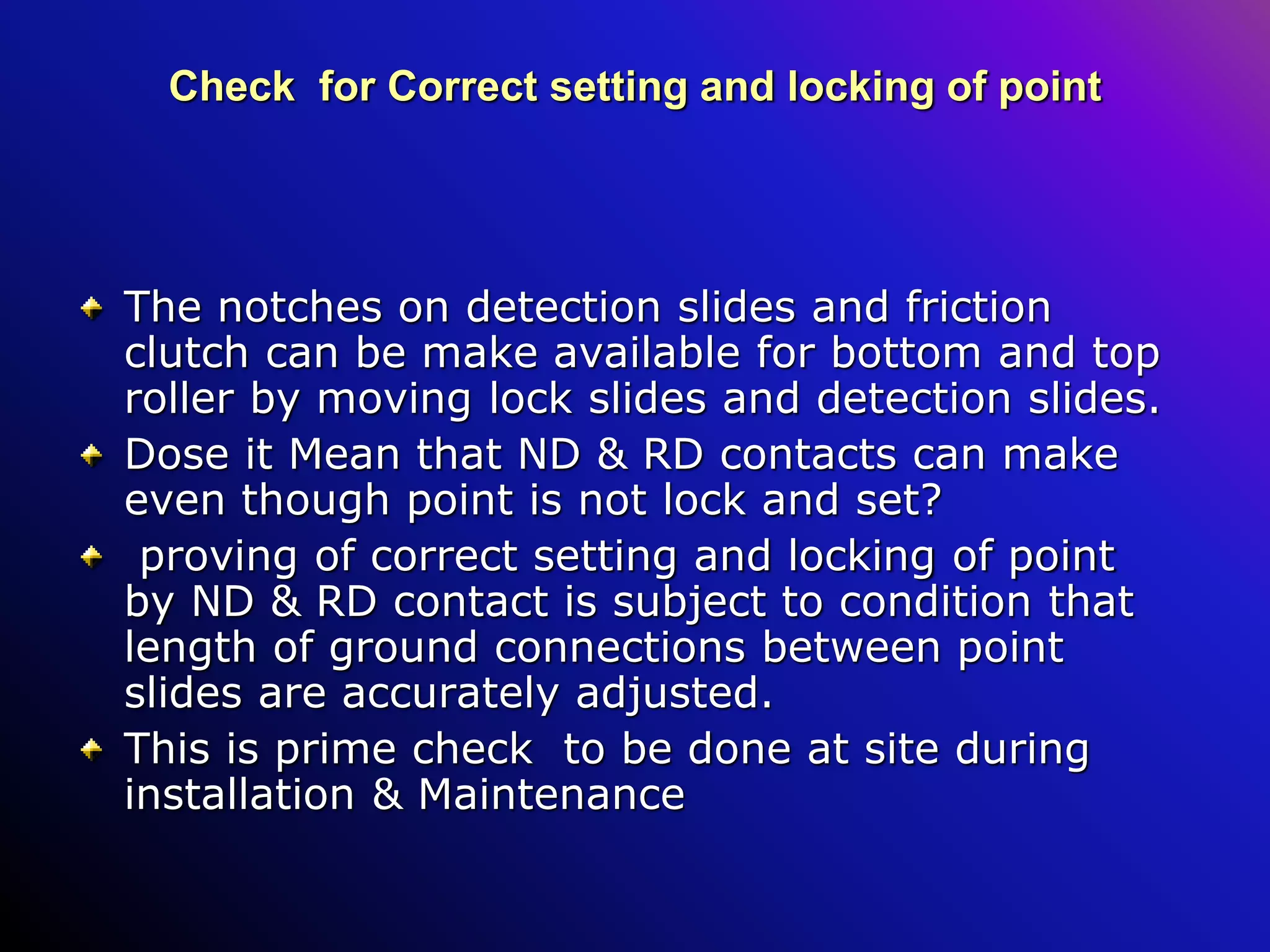 Check for Correct setting and locking of point
The notches on detection slides and friction
clutch can be make available for bottom and top
roller by moving lock slides and detection slides.
Dose it Mean that ND & RD contacts can make
even though point is not lock and set?
proving of correct setting and locking of point
by ND & RD contact is subject to condition that
length of ground connections between point
slides are accurately adjusted.
This is prime check to be done at site during
installation & Maintenance
 