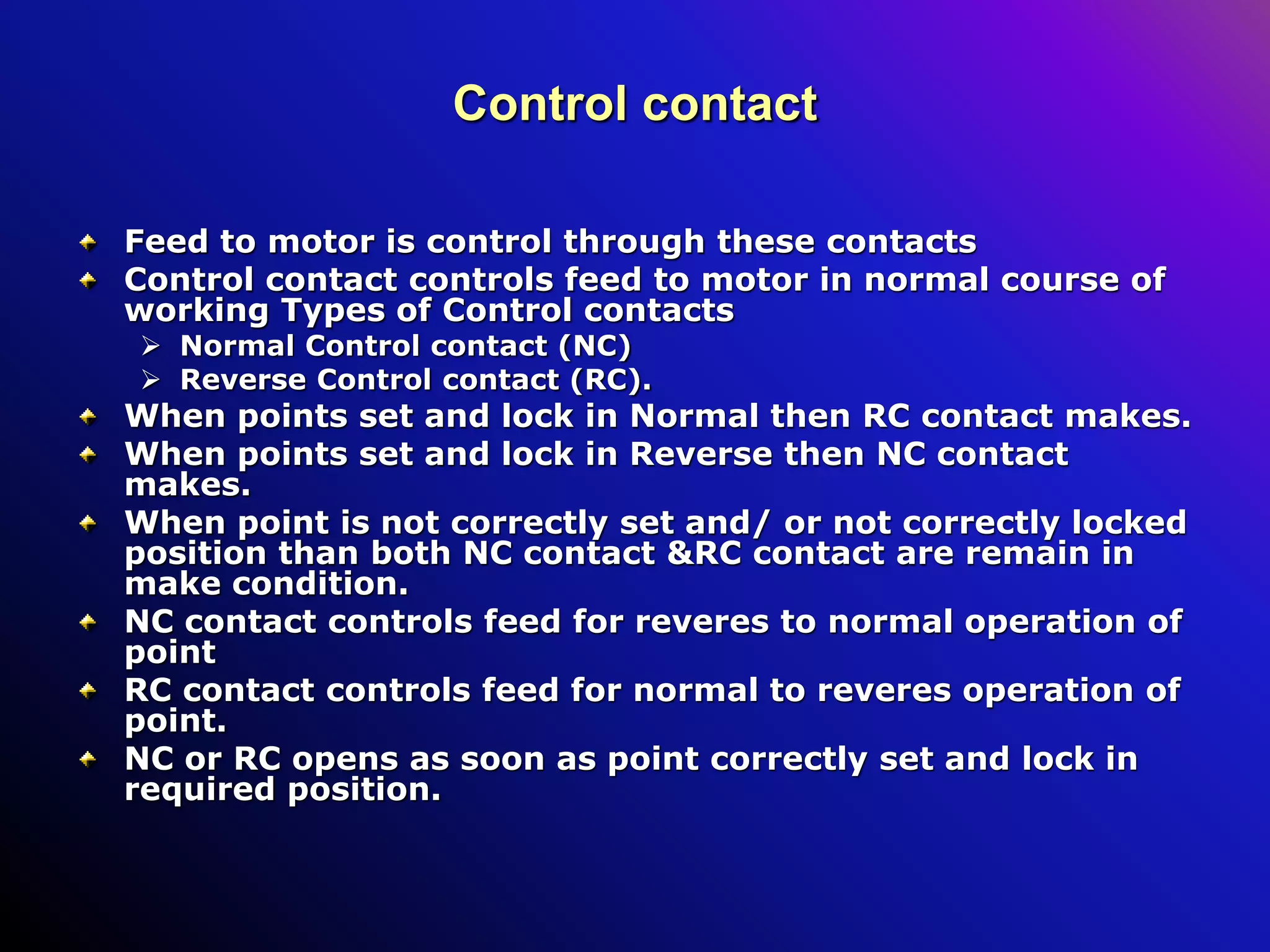 Control contact
Feed to motor is control through these contacts
Control contact controls feed to motor in normal course of
working Types of Control contacts
 Normal Control contact (NC)
 Reverse Control contact (RC).
When points set and lock in Normal then RC contact makes.
When points set and lock in Reverse then NC contact
makes.
When point is not correctly set and/ or not correctly locked
position than both NC contact &RC contact are remain in
make condition.
NC contact controls feed for reveres to normal operation of
point
RC contact controls feed for normal to reveres operation of
point.
NC or RC opens as soon as point correctly set and lock in
required position.
 