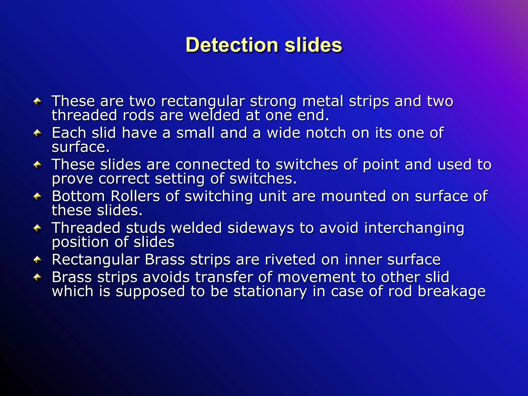 Detection slides
These are two rectangular strong metal strips and two
threaded rods are welded at one end.
Each slid have a small and a wide notch on its one of
surface.
These slides are connected to switches of point and used to
prove correct setting of switches.
Bottom Rollers of switching unit are mounted on surface of
these slides.
Threaded studs welded sideways to avoid interchanging
position of slides
Rectangular Brass strips are riveted on inner surface
Brass strips avoids transfer of movement to other slid
which is supposed to be stationary in case of rod breakage
 