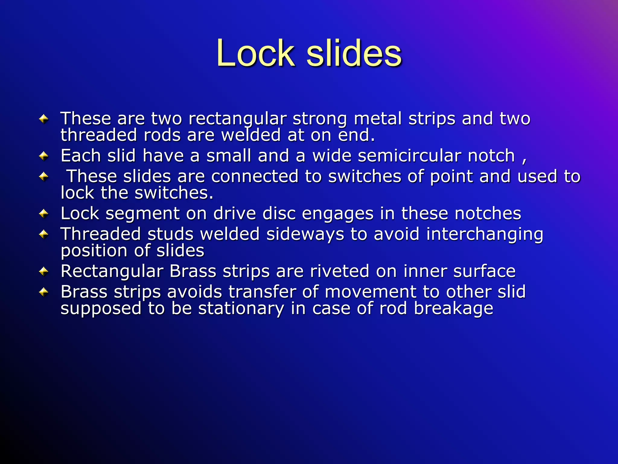 Lock slides
These are two rectangular strong metal strips and two
threaded rods are welded at on end.
Each slid have a small and a wide semicircular notch ,
These slides are connected to switches of point and used to
lock the switches.
Lock segment on drive disc engages in these notches
Threaded studs welded sideways to avoid interchanging
position of slides
Rectangular Brass strips are riveted on inner surface
Brass strips avoids transfer of movement to other slid
supposed to be stationary in case of rod breakage
 