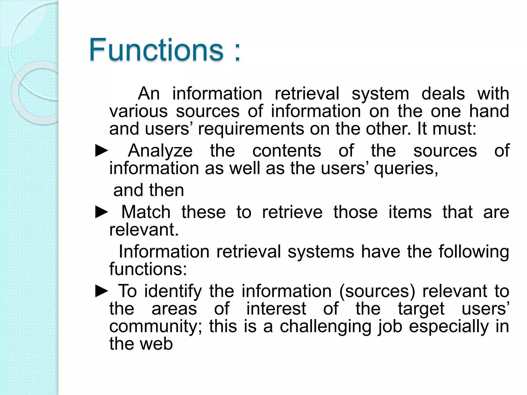 Functions :
An information retrieval system deals with
various sources of information on the one hand
and users’ requirements on the other. It must:
► Analyze the contents of the sources of
information as well as the users’ queries,
and then
► Match these to retrieve those items that are
relevant.
Information retrieval systems have the following
functions:
► To identify the information (sources) relevant to
the areas of interest of the target users’
community; this is a challenging job especially in
the web
 
