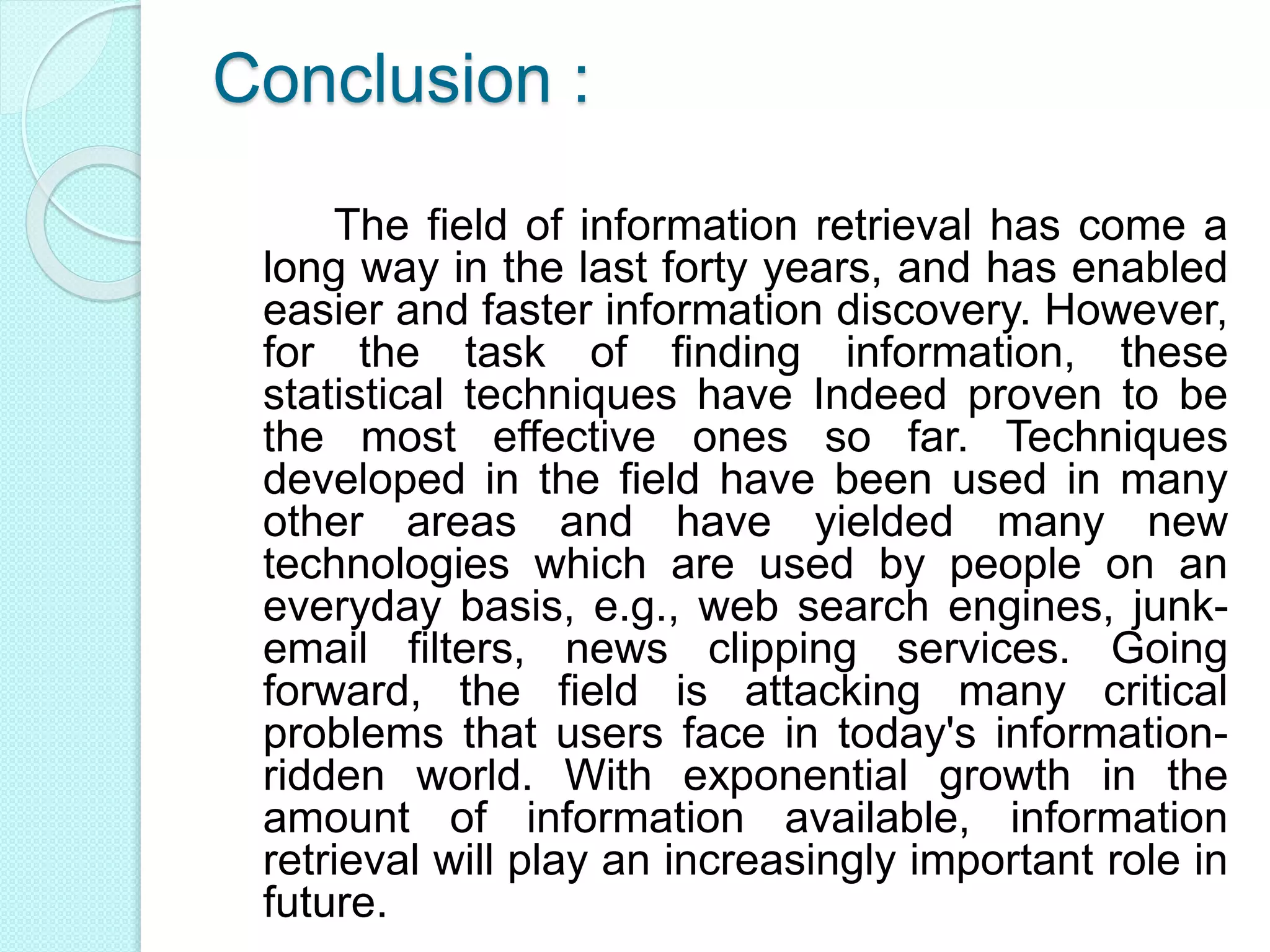 Conclusion :
The field of information retrieval has come a
long way in the last forty years, and has enabled
easier and faster information discovery. However,
for the task of finding information, these
statistical techniques have Indeed proven to be
the most effective ones so far. Techniques
developed in the field have been used in many
other areas and have yielded many new
technologies which are used by people on an
everyday basis, e.g., web search engines, junk-
email filters, news clipping services. Going
forward, the field is attacking many critical
problems that users face in today's information-
ridden world. With exponential growth in the
amount of information available, information
retrieval will play an increasingly important role in
future.
 