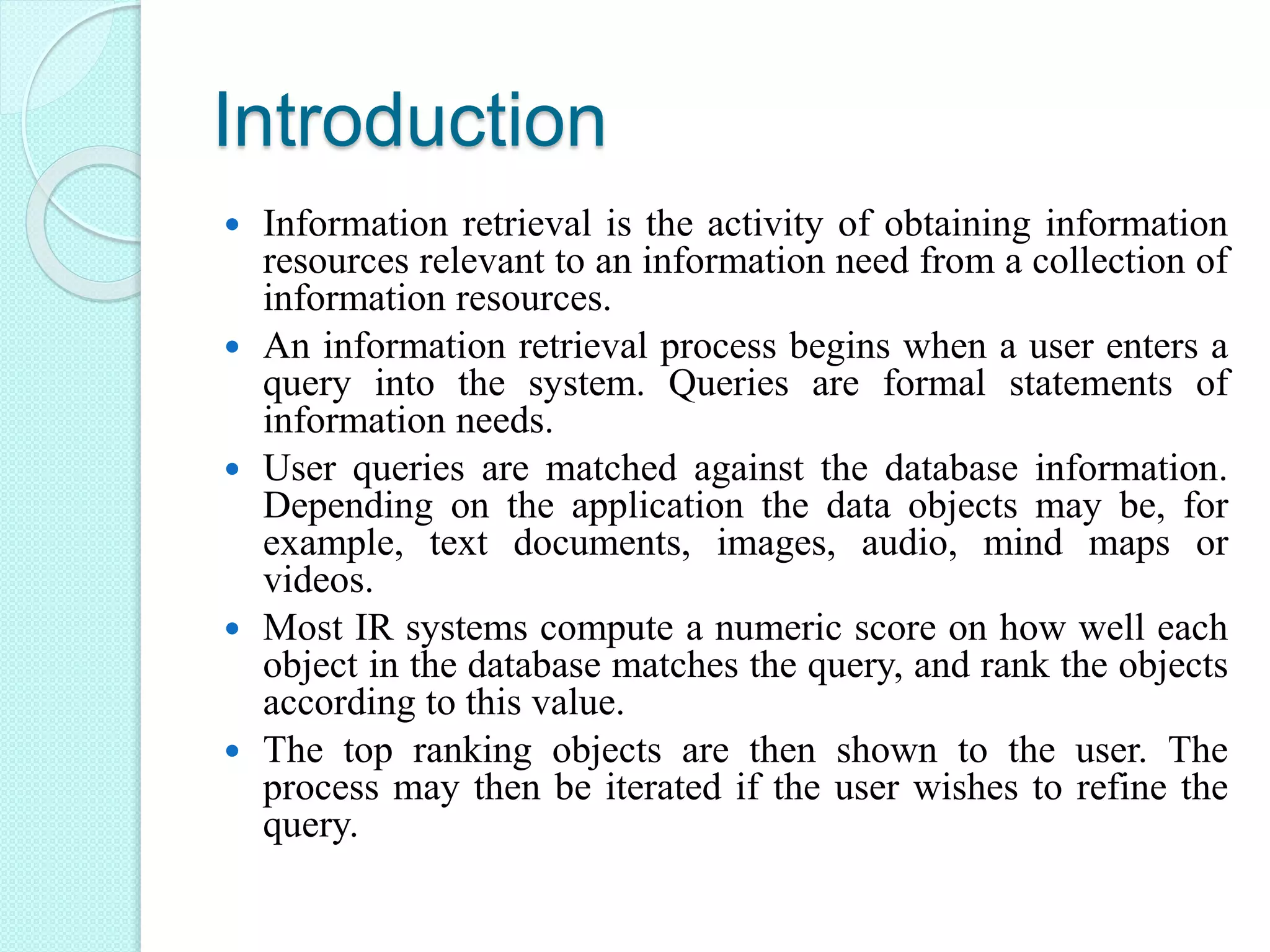 Introduction
 Information retrieval is the activity of obtaining information
resources relevant to an information need from a collection of
information resources.
 An information retrieval process begins when a user enters a
query into the system. Queries are formal statements of
information needs.
 User queries are matched against the database information.
Depending on the application the data objects may be, for
example, text documents, images, audio, mind maps or
videos.
 Most IR systems compute a numeric score on how well each
object in the database matches the query, and rank the objects
according to this value.
 The top ranking objects are then shown to the user. The
process may then be iterated if the user wishes to refine the
query.
 
